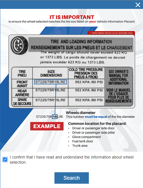 It is important to ensure the wheel selected matches the tire size listed on the vehicle information placard. Common location for the placard : driver or passenger side door, driver or passenger side pillar, glove compartment, fuel tank door, trunk area.